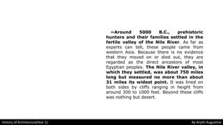 ~Around 5000 B.C., prehistoric
hunters and their families settled in the
fertile valley of the Nile River. As far as
experts can tell, these people came from
western Asia. Because there is no evidence
that they moved on or died out, they are
regarded as the direct ancestors of most
Egyptian peoples. The Nile River valley, in
which they settled, was about 750 miles
long but measured no more than about
31 miles its widest point. It was lined on
both sides by cliffs ranging in height from
around 300 to 1000 feet. Beyond these cliffs
was nothing but desert.
History of Architecture(Year 1) By Anjith Augustine
 