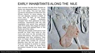 EARLY INHABITANTS ALONG THE NILE
Each summer the Nile River flooded its
banks and deposited layers o f fertile
soil in the valley. This soil had been
carried for thousands of miles from the
African interior. In some places, the
rich soil deposits reached a depth of
more than 30 feet. In this fertile
environment, people gradually
changed from food gatherers to food
producers. Discovering that the wild
vegetables and grains they gathered
grew from seeds, they began to collect
these seeds and planted them in the
fertile soil of the valley.
Although the people continued to hunt
animals for food, they came to rely
more and more on the animals they
raised themselves. This gave them an
advantage over their ancestors. They
were no longer entirely dependent on
the game they hunted for survival.
Because they did not have to move
from one location to another in search
of food, they began to build more
permanent houses of mud, wood, and
reeds.
History of Architecture(Year 1) By Anjith Augustine
 