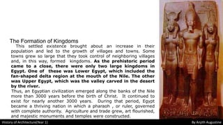 The Formation of Kingdoms
This settled existence brought about an increase in their
population and led to the growth of villages and towns. Some
towns grew so large that they took control of neighboring villages
and, in this way, formed kingdoms. As the prehistoric period
came to a close, there were only two large kingdoms in
Egypt. One of these was Lower Egypt, which included the
fan-shaped delta region at the mouth of the Nile. The other
was Upper Egypt, which was the valley carved in the desert
by the river.
Thus, an Egyptian civilization emerged along the banks of the Nile
more than 3000 years before the birth of Christ. It continued to
exist for nearly another 3000 years. During that period, Egypt
became a thriving nation in which a pharaoh , or ruler, governed
with complete authority. Agriculture and trade grew, art flourished,
and majestic monuments and temples were constructed.
History of Architecture(Year 1) By Anjith Augustine
 