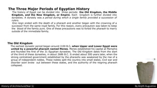 The Three Major Periods of Egyptian History
The history of Egypt can be divided into three periods: the Old Kingdom, the Middle
Kingdom, and the New Kingdom, or Empire. Each kingdom is further divided into
dynasties. A dynasty was a period during which a single family provided a succession of
rulers.
One reign ended with the death of a pharaoh and another began with the crowning of a
successor from the same royal family. For this reason, every precaution was taken to keep
the blood of the family pure. One of these precautions was to forbid the pharaoh to marry
outside of the immediate family.
The Old Kingdom
The earliest dynastic period began around J100 B.C. when Upper and Lower Egypt were
united by a powerful pharaoh named Menes. Menes established his capital at Memphis
and founded the first of the 31 Egyptian dynasties. The Old Kingdom dates from the start
of the third of these dynasties, in about 2686 B.C. It ended about 500 years later, when the
strong centralized government established by the pharaohs was weakened by the rise of a
group of independent nobles. These nobles split the country into small states. Civil war and
disorder soon broke out between these states, and the authority of the reigning pharaoh
collapsed.
History of Architecture(Year 1) By Anjith Augustine
 