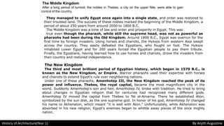 The Middle Kingdom
After a long period of turmoil, the nobles in Thebes, a city on the upper Nile, were able to gain
control of the country.
They managed to unify Egypt once again into a single state, and order was restored to
their troubled land. The success of these nobles marked the beginning of the Middle Kingdom, a
period of about 250 years from around 2050 to 1800 B.C.
The Middle Kingdom was a time of law and order and prosperity in Egypt. This was
true even though the pharaoh, while still the supreme head, was not as powerful as
pharaohs had been during the Old Kingdom. Around 1800 B.C., Egypt was overrun for the
first time by foreign invaders. Using horses and chariots, the Hyksos from western Asia swept
across the country. They easily defeated the Egyptians, who fought on foot. The Hyksos
inhabited Lower Egypt and for 200 years forced the Egyptian people to pay them tribute.
Finally, the Egyptians, having learned how to use horses and chariots, drove the invaders from
their country and restored independence.
The New Kingdom
The third and most brilliant period of Egyptian history, which began in 1570 B.C., is
known as the New Kingdom, or Empire. Warrior pharaohs used their expertise with horses
and chariots to extend Egypt's rule over neighboring nations.
Under one of these pharaohs, Amenhotep III, the New Kingdom reached the peak of its
power and influence. Thebes, the royal capital, became the most magnificent city in the
world. Suddenly Amenhotep's son and heir, Amenhotep IV, broke with tradition. He tried to bring
about changes in Egyptian religion that for centuries had recognized many different gods.
Amenhotep IV moved the capital from Thebes to Tel el-Amarna. There he established Aton,
symbolized by the sun disk, as the one supreme god. In honor of his god, Amenhotep IV changed
his name to Akhenaton, which meant "it is well with Aton." Unfortunately, while Akhenaton was
absorbed in his new religion, Egypt's enemies began to whittle away pieces of the once mighty
nation.
History of Architecture(Year 1) By Anjith Augustine
 