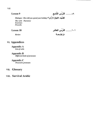 VII
Lesson 9 ..........A f
Dialogue: How did you spend your holiday? T& gjbv (
-
4
The verb: Past tense
Exercises
Proverbs
Lesson 10
Review
VI. Appendices
Appendix A
List of verbs
Appendix B
Different kinds of pronouns
Appendix C
Possessive pronouns
VII. Glossary
VIII. Survival Arabic
 