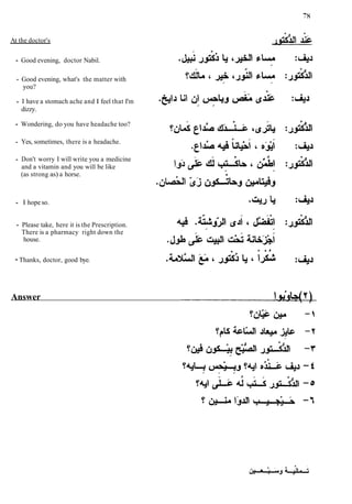 At the doctor's
Good evening, doctor Nabil.
Good evening, what's the matter with
you?
I have a stomach ache and I feel that I'm
dizzy.
Wondering, do you have headache too?
Yes, sometimes, there is a headache.
Don't worry I will write you a medicine
and a vitamin and you will be like
(as strong as) a horse.
I hope so.
Please take, here it is the Prescription.
There is a pharmacy right down the
house.
s> a >
- Thanks, doctor, good bye. .<LÃ§5lul
{-a i J & J ~ i s :&J
Answer
 