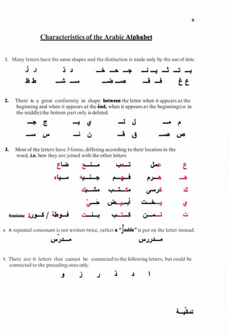Characteristics of the Arabic Al~habet
1. Many letters have the same shapes and the distinction is made only by the use of dots.
j J i A - A - A + A A +
There is a great conformity in shape bemeen the letter when it appears at the
beginning and when it appears at the h d , when it appears at the beginning(or in
the middle) the bottom part only is deleted.
Most of the letters have 3forms, differing according to their location in the
word, i.e. how they are joined with the other letters
4. A repeated consonant is not written twice, rather a'cgJdy*is put on the letter instead.
4
5. There are 6 letters that cannot be connected to the following letters, but could be
connected to the preceding ones only.
 