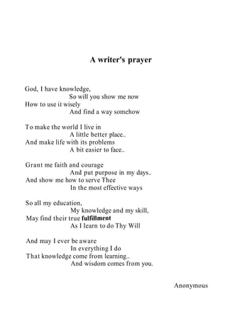A writer's prayer
God, I have knowledge,
So will you show me now
How to use it wisely
And find a way somehow
To make the world I live in
A little better place..
And make life with its problems
A bit easier to face..
Grant me faith and courage
And put purpose in my days..
And show me how to serve Thee
In the most effective ways
So all my education,
My knowledge and my skill,
May find their true fulfillment
As I learn to do Thy Will
And may I ever be aware
In everything I do
That knowledge come from learning..
And wisdom comes from you.
Anonymous
 