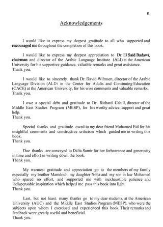 Acknowledgements
I would like to express my deepest gratitude to all who supported and
encouragedme throughout the completion of this book.
I would like to express my deepest appreciation to Dr. El SaidBadawi,
chairman and director of the Arabic Language Institute (ALI)at the American
University for his supportive guidance, valuable remarks and great assistance.
Thank you.
I would like to sincerely thank Dr. David Wilmsen, director of the Arabic
Language Division (ALD) in the Center for Adults and Continuing Education
(CACE) at the American University, for his wise comments and valuable remarks.
Thank you.
I owe a special debt and gratitude to Dr. Richard Cahill, director of the
Middle East Studies Program (MESP), for his worthy advice, support and great
help.
Thank you.
Special thanks and gratitude owed to my dear friend Mohamed Eid for his
insightful comments and constructive criticism which guided me in writing this
book.
Thank you.
Due thanks are conveyed to Dalia Samir for her forbearance and generosity
in time and effort in writing down the book.
Thank you.
My warmest gratitude and appreciation go to the members of my family
especially my brother Mamdouh, my daughter Noha and my son in law Mohamed
who spared no effort, and supported me with inexhaustible patience and
indispensable inspiration which helped me pass this book into light.
Thank you.
Last, but not least. many thanks go to my dear students, at the American
University (AUC) and the Middle East Studies Program (MESP), who were the
subjects upon whom I exercised and experienced this book. Their remarks and
feedback were greatly useful and beneficial.
Thank you.
 