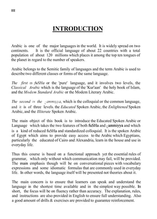 INTRODUCTION
Arabic is one of the major languages in the world. It is widely spread on two
continents. It is the official language of about 22 countries with a total
population of about 120 millions which places it among the top ten tongues of
the planet in regard to the number of speakers.
Arabic belongs to the Semitic family of languages and the term Arabic is used to
describe two different classes or forms of the same language.
The first is jGHa or the 'pure' language, and it involves two levels, the
Classical Arabic which is the language of the 'Kur'aan' the holy book of Islam,
and the Modem Standard Arabic or the Modem Literary Arabic.
The second 1.s the ? m ~  ~ ~ a .
. . which is the colloquial or the common language,
and it is of three levels. the Educated Spoken Arabic, the Enlightened Spoken
Arabic, and the Illiterate Spoken Arabic.
The main object of this book is to introduce the Educated Spoken Arabic or
Language which takes the two features of both fuSHa and ^amrniyyaand which
is a kind of reduced fuSHa and standardized colloquial. It is the spoken Arabic
of Egypt which aims to provide easy access to the Arabic which Egyptians,
particularly the educated of Cairo and Alexandria, learn in the house and use in
everyday life.
Thus this course is based on a functional approach yet the essential rules of
grammar, which only without which communication may fail, will be provided.
The main emphasis though will be on conversational pieces with vocabulary
expressions and some idiomatic formulas that are commonly used in everyday
life. In other words, the language itself will be presented not theories about it.
The main concern is to ensure that learners can speak and understand the
language in the shortest time available and in the simplest way possible. In
short, the focus will be on fluency rather than accuracy. The explanation, rules,
and instructions are also provided in English to ensure full understanding. Also
a good amount of drills & exercises are provided to guarantee reinforcement.
 