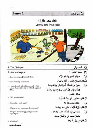 ~ S J L J ~ ~
(M&U lil^c
Doyouhavefresh eggs?
I*The Dialogue J
J
-
N :YJ!
Listen and repeat
- Goodmorningya amm e b d u .
- Good morning, welcomesir.
- I want please Vi kilo whitecheese & '/<kilo
roman cheese& 2 boxesof rabso&a packet
of tea.
- O.K., anythingelse?
- Do you have fresh eggs?
- Of course, how many eggs do you want?
- Bring me please 10 eggs, and get me also
a jarof jam.
- What jam?
s
/UÃˆAÃˆ
 