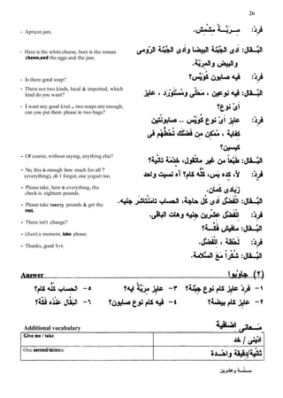 - Apricot jam.
- Here is the white cheese, here is the roman
cbeese,and the eggs and the jam.
- Is there good soap?
- There are two kinds, local & imported, which
kind do you want?
- I want any good kind ..two soaps are enough,
can you put them please in two bags?
Of course, without saying, anything else?
.
No, this i
s enough how much for all ? ~f
(everything), oh I forgot, one yogurt too. Â¥la.!
. +
id ftu~lli
'(JJU Ã ‡ J '9 :id
. .
Please take, here is everything, the
.(^ &j
check is eighteen pounds.
Please take twenty pounds & get the
.*. JSwu t r ' u '
^
l
a
, (JS &iJrtiC! :&3
rest
There isn't change?
(Just) a moment, take please.
Thanks, good bye.
Additional vocabulary &
G
I
-J
One second/minute
 