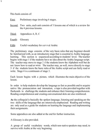 This book consists of:
First: Preliminary stage involving 4 stages.
Second: Two units, each unit consists of 5 lessons one of which is a review for
the 4 previous lessons.
Third: Appendices A, B, C
Fourth: Glossary
Fifth: Useful vocabulary for survi~al
Arabic
The preliminary stage consists of the very basic rules that any beginner should
be familiarized with, as an introductory stage that is essential to Arabic language
learning. This section is sequenced according to students' level. The teacher
begins with stage 1 if the students ha-eno idea about the Arabic language script.
The teacher may move to stage 2 if the students know the Alphabets well but do
not know how to read or wnte. The teacher may, as well, move directly to stage
3 if the students know the basic rules of the Arabic script and can fairly read or
write. Stage 4 is a continuum of stage 3.
Each lesson begins with a picture, which illustrates the main objective of the
lesson.
In order to help students develop the language as fast as possible and to acquire
native like pronunciation and intonation, a tape is also provided together with
flashcards to challenge the students and enhance their listening comprehension.
Reading comprehension and creating conversational skits are also reinforced.
As the colloquial is basically the spoken language, listening and speaking are the
two skills of the language that are intensively emphasized. Reading and writing
are only used as a guide for students on learning the language and implementing
their assignments.
Some appendices are also added at the end for further instruction.
A Glossary is also provided.
A group of useful vocabulary words, which non-native speakers may need, to
survive with Arabic at the very beginning.
 