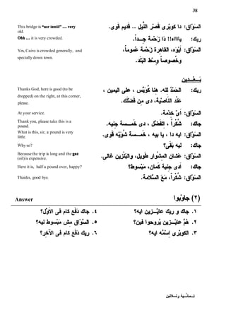 This bridge is "asr inniil" ....very
old.
Ohh...it is very crowded.
Yes, Cairo is crowded generally, and
specially down town.
Thanks God, here is good (to be
dropped) on the right, at this corner,
please.
At your service.
Thank you, please take this is a
pound.
What is this, sir, a pound is very
little.
Why so?
Becausethe trip is long and the gaz
(oil) is expensive.
Here it is, half a pound over, happy?
Thanks, good bye.
Answer bib(7)
 