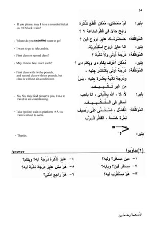 - If you please, may I have a rounded ticket
on 9 O'clock train?
- Where do you (mtpolite) want to go?
- I want to go to Alexandria.
- First class or second class?
- May I know how much each?
- First class with twelve pounds,
and second class with ten pounds, but
class is without air-conditioner.
- No, No, may God preserve you, I like to
travel in air-conditioning.
- Take (polite) wait on platform # 5. the
train is about to come.
- Thanks.
m
u
-
*,>
 