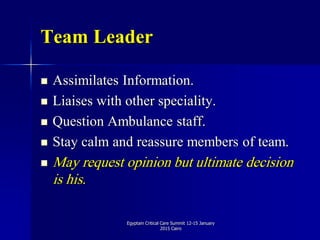 Team Leader
 Assimilates Information.
 Liaises with other speciality.
 Question Ambulance staff.
 Stay calm and reassure members of team.
 May request opinion but ultimate decision
is his.
Egyptain Critical Care Summit 12-15 January
2015 Cairo
 