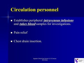 Circulation personnel
 Establishes peripheral intravenous infusions
and takes blood samples for investigations.
 Pain relief
 Chest drain insertion.
Egyptain Critical Care Summit 12-15 January
2015 Cairo
 