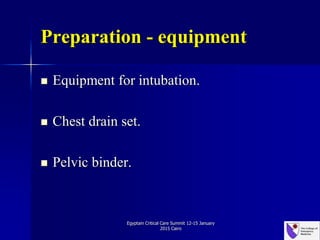 Preparation - equipment
 Equipment for intubation.
 Chest drain set.
 Pelvic binder.
Egyptain Critical Care Summit 12-15 January
2015 Cairo
 