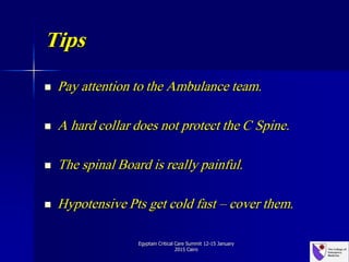 Tips
 Pay attention to the Ambulance team.
 A hard collar does not protect the C Spine.
 The spinal Board is really painful.
 Hypotensive Pts get cold fast – cover them.
Egyptain Critical Care Summit 12-15 January
2015 Cairo
 