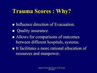 Trauma Scores : Why?
 Influence direction of Evacuation.
 Quality assurance.
 Allows for comparisons of outcomes
between different hospitals, systems.
 It facilitates a more rational allocation of
resources and manpower.
Egyptain Critical Care Summit 12-15 January
2015 Cairo
 