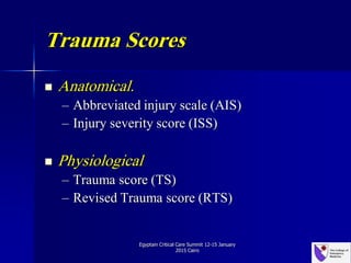 Trauma Scores
 Anatomical.
– Abbreviated injury scale (AIS)
– Injury severity score (ISS)
 Physiological
– Trauma score (TS)
– Revised Trauma score (RTS)
Egyptain Critical Care Summit 12-15 January
2015 Cairo
 
