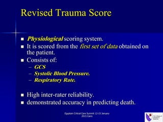 Revised Trauma Score
 Physiological scoring system.
 It is scored from the first set of data obtained on
the patient.
 Consists of:
– GCS
– Systolic Blood Pressure.
– Respiratory Rate.
 High inter-rater reliability.
 demonstrated accuracy in predicting death.
Egyptain Critical Care Summit 12-15 January
2015 Cairo
 