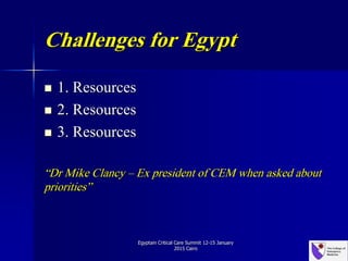 Challenges for Egypt
 1. Resources
 2. Resources
 3. Resources
“Dr Mike Clancy – Ex president of CEM when asked about
priorities”
Egyptain Critical Care Summit 12-15 January
2015 Cairo
 