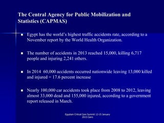 The Central Agency for Public Mobilization and
Statistics (CAPMAS)
 Egypt has the world’s highest traffic accidents rate, according to a
November report by the World Health Organization.
 The number of accidents in 2013 reached 15,000, killing 6,717
people and injuring 2,241 others.
 In 2014 60,000 accidents occurred nationwide leaving 13,000 killed
and injured = 17.6 percent increase
 Nearly 100,000 car accidents took place from 2008 to 2012, leaving
almost 33,000 dead and 155,000 injured, according to a government
report released in March.
Egyptain Critical Care Summit 12-15 January
2015 Cairo
 