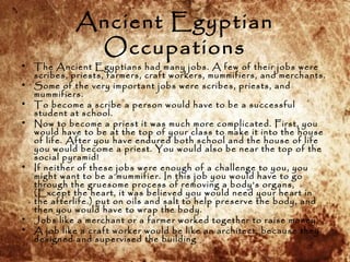 Ancient Egyptian
Occupations
• The Ancient Egyptians had many jobs. A few of their jobs were
scribes, priests, farmers, cr...