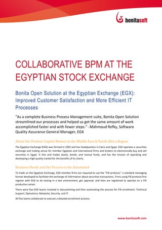 COLLABORATIVE BPM AT THE
EGYPTIAN STOCK EXCHANGE
Bonita Open Solution at the Egyptian Exchange (EGX):
Improved Customer Satisfaction and More Efficient IT
Processes
"As a complete Business Process Management suite, Bonita Open Solution
streamlined our processes and helped us get the same amount of work
accomplished faster and with fewer steps.” - Mahmoud Refky, Software
Quality Assurance General Manager, EGX

About the Premier Capital Market in the Middle East & North Africa Region
The Egyptian Exchange (EGX) was formed in 1992 and has headquarters in Cairo and Egypt. EGX operates a securities
exchange and trading venue for member Egyptian and international firms and brokers to electronically buy and sell
securities in Egypt. It lists and trades stocks, bonds, and mutual funds, and has the mission of operating and
developing a high quality market for the benefits of its clients.


Business Needs and the Process to be Automated
To trade on the Egyptian Exchange, EGX member firms are required to use the “FIX protocol,” a standard messaging
format developed to facilitate the exchange of information about securities transactions. Firms using FIX protocol first
register with EGX to do testing in a test environment, get approval, and then are registered to operate on a FIX
production server.
There were five EGX teams involved in documenting and then automating the process for FIX enrollment: Technical
Support, Operations, Networks, Security, and IT.
All five teams collaborate to execute a detailed enrollment process:




                                                                                             www.bonitasoft.com
 