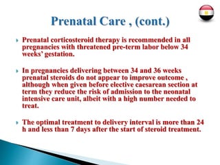  Prenatal corticosteroid therapy is recommended in all
pregnancies with threatened pre-term labor below 34
weeks’ gestation.
 In pregnancies delivering between 34 and 36 weeks
prenatal steroids do not appear to improve outcome ,
although when given before elective caesarean section at
term they reduce the risk of admission to the neonatal
intensive care unit, albeit with a high number needed to
treat.
 The optimal treatment to delivery interval is more than 24
h and less than 7 days after the start of steroid treatment.
 