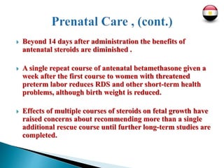  Beyond 14 days after administration the benefits of
antenatal steroids are diminished .
 A single repeat course of antenatal betamethasone given a
week after the first course to women with threatened
preterm labor reduces RDS and other short-term health
problems, although birth weight is reduced.
 Effects of multiple courses of steroids on fetal growth have
raised concerns about recommending more than a single
additional rescue course until further long-term studies are
completed.
 