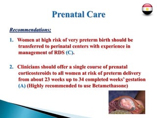 Recommendations;
1. Women at high risk of very preterm birth should be
transferred to perinatal centers with experience in
management of RDS (C).
2. Clinicians should offer a single course of prenatal
corticosteroids to all women at risk of preterm delivery
from about 23 weeks up to 34 completed weeks’ gestation
(A) (Highly recommended to use Betamethasone)
 