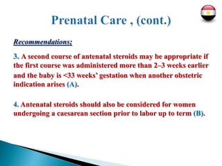 Recommendations;
3. A second course of antenatal steroids may be appropriate if
the first course was administered more than 2–3 weeks earlier
and the baby is <33 weeks’ gestation when another obstetric
indication arises (A).
4. Antenatal steroids should also be considered for women
undergoing a caesarean section prior to labor up to term (B).
 