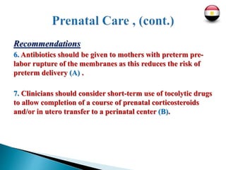 Recommendations
6. Antibiotics should be given to mothers with preterm pre-
labor rupture of the membranes as this reduces the risk of
preterm delivery (A) .
7. Clinicians should consider short-term use of tocolytic drugs
to allow completion of a course of prenatal corticosteroids
and/or in utero transfer to a perinatal center (B).
 