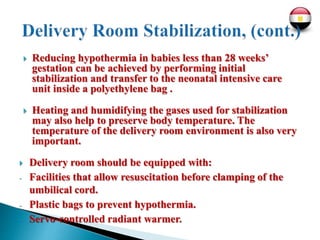  Reducing hypothermia in babies less than 28 weeks’
gestation can be achieved by performing initial
stabilization and transfer to the neonatal intensive care
unit inside a polyethylene bag .
 Heating and humidifying the gases used for stabilization
may also help to preserve body temperature. The
temperature of the delivery room environment is also very
important.
 Delivery room should be equipped with:
- Facilities that allow resuscitation before clamping of the
umbilical cord.
- Plastic bags to prevent hypothermia.
- Servo-controlled radiant warmer.
 