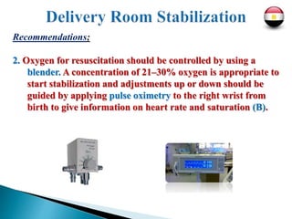 Recommendations;
2. Oxygen for resuscitation should be controlled by using a
blender. A concentration of 21–30% oxygen is appropriate to
start stabilization and adjustments up or down should be
guided by applying pulse oximetry to the right wrist from
birth to give information on heart rate and saturation (B).
 