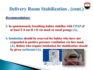 Recommendations;
3. In spontaneously breathing babies stabilize with CPAP of
at least 5–6 cm H 2 O via mask or nasal prongs (A).
4. Intubation should be reserved for babies who have not
responded to positive pressure ventilation via face mask
(A). Babies who require intubation for stabilization should
be given surfactant (A).
 