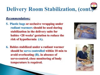 Recommendations;
5. Plastic bags or occlusive wrapping under
radiant warmers should be used during
stabilization in the delivery suite for
babies <28 weeks’ gestation to reduce the
risk of hypothermia (A).
6. Babies stabilized under a radiant warmer
should be servo controlled within 10 min to
avoid overheating (B). in absence of
servo-control, close monitoring of body
temperature is required.
 