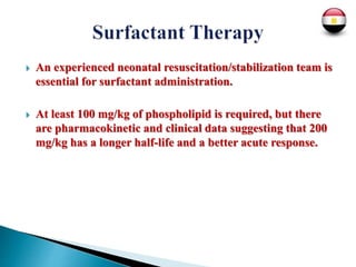  An experienced neonatal resuscitation/stabilization team is
essential for surfactant administration.
 At least 100 mg/kg of phospholipid is required, but there
are pharmacokinetic and clinical data suggesting that 200
mg/kg has a longer half-life and a better acute response.
 