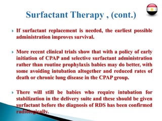 If surfactant replacement is needed, the earliest possible
administration improves survival.
 More recent clinical trials show that with a policy of early
initiation of CPAP and selective surfactant administration
rather than routine prophylaxis babies may do better, with
some avoiding intubation altogether and reduced rates of
death or chronic lung disease in the CPAP group.
 There will still be babies who require intubation for
stabilization in the delivery suite and these should be given
surfactant before the diagnosis of RDS has been confirmed
radiologically.
 