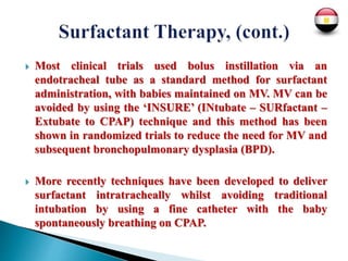  Most clinical trials used bolus instillation via an
endotracheal tube as a standard method for surfactant
administration, with babies maintained on MV. MV can be
avoided by using the ‘INSURE’ (INtubate – SURfactant –
Extubate to CPAP) technique and this method has been
shown in randomized trials to reduce the need for MV and
subsequent bronchopulmonary dysplasia (BPD).
 More recently techniques have been developed to deliver
surfactant intratracheally whilst avoiding traditional
intubation by using a fine catheter with the baby
spontaneously breathing on CPAP.
 