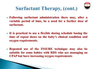  Following surfactant administration there may, after a
variable period of time, be a need for a further dose of
surfactant.
 It is practical to use a flexible dosing schedule basing the
time of repeat doses on the baby’s clinical condition and
oxygen requirements.
 Repeated use of the INSURE technique may also be
suitable for some babies with RDS who are managing on
CPAP but have increasing oxygen requirements
 