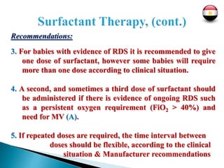 Recommendations:
3. For babies with evidence of RDS it is recommended to give
one dose of surfactant, however some babies will require
more than one dose according to clinical situation.
4. A second, and sometimes a third dose of surfactant should
be administered if there is evidence of ongoing RDS such
as a persistent oxygen requirement (FiO2 > 40%) and
need for MV (A).
5. If repeated doses are required, the time interval between
doses should be flexible, according to the clinical
situation & Manufacturer recommendations
 