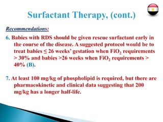Recommendations:
6. Babies with RDS should be given rescue surfactant early in
the course of the disease. A suggested protocol would be to
treat babies ≤ 26 weeks’ gestation when FiO2 requirements
> 30% and babies >26 weeks when FiO2 requirements >
40% (B).
7. At least 100 mg/kg of phospholipid is required, but there are
pharmacokinetic and clinical data suggesting that 200
mg/kg has a longer half-life.
 