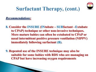 Recommendations:
8. Consider the INSURE (INtubate – SURfactant –Extubate
to CPAP) technique or other non-invasive techniques.
More mature babies can often be extubated to CPAP or
nasal intermittent positive pressure ventilation (NIPPV)
immediately following surfactant (B).
9. Repeated use of the INSURE technique may also be
suitable for some babies with RDS who are managing on
CPAP but have increasing oxygen requirements
 