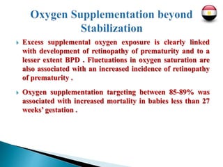  Excess supplemental oxygen exposure is clearly linked
with development of retinopathy of prematurity and to a
lesser extent BPD . Fluctuations in oxygen saturation are
also associated with an increased incidence of retinopathy
of prematurity .
 Oxygen supplementation targeting between 85-89% was
associated with increased mortality in babies less than 27
weeks’ gestation .
 