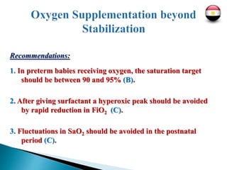 Recommendations:
1. In preterm babies receiving oxygen, the saturation target
should be between 90 and 95% (B).
2. After giving surfactant a hyperoxic peak should be avoided
by rapid reduction in FiO2 (C).
3. Fluctuations in SaO2 should be avoided in the postnatal
period (C).
 
