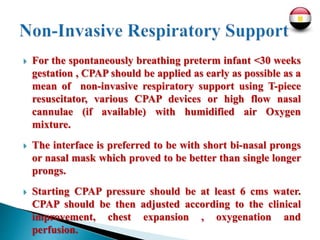  For the spontaneously breathing preterm infant <30 weeks
gestation , CPAP should be applied as early as possible as a
mean of non-invasive respiratory support using T-piece
resuscitator, various CPAP devices or high flow nasal
cannulae (if available) with humidified air Oxygen
mixture.
 The interface is preferred to be with short bi-nasal prongs
or nasal mask which proved to be better than single longer
prongs.
 Starting CPAP pressure should be at least 6 cms water.
CPAP should be then adjusted according to the clinical
improvement, chest expansion , oxygenation and
perfusion.
 