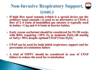  If high flow nasal cannula (which is a special device not the
ordinary nasal cannula ) is used as an alternative to CPAP, a
flow of 2–4 l/min of humidified gas mixture is typically used
in babies <1 kg and 4–6 l/min in heavier babies.
 Early rescue surfactant should be considered for Pt<30 weeks
with RDS, requiring >30% O2 to maintain PaO2>60 mmHg
or SaO2> 90% despite optimal CPAP (7cms H2O).
 CPAP can be used for both initial respiratory support and for
prevention of extubation failure
 A trial of NIPPV should be considered in case of CPAP
failure to reduce the need for re-intubation
 