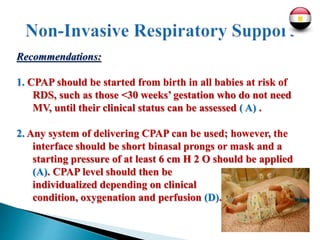 Recommendations:
1. CPAP should be started from birth in all babies at risk of
RDS, such as those <30 weeks’ gestation who do not need
MV, until their clinical status can be assessed ( A) .
2. Any system of delivering CPAP can be used; however, the
interface should be short binasal prongs or mask and a
starting pressure of at least 6 cm H 2 O should be applied
(A). CPAP level should then be
individualized depending on clinical
condition, oxygenation and perfusion (D).
 