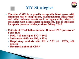  The aim of MV is to provide acceptable blood gases with
minimum risk of lung injury, haemodynamic impairment
and other adverse events such as hypocarbia, which is
associated with neurological impairment. This is indicated
for apneic preterm babies, or those failing CPAP.
 Criteria of CPAP failure include: If on a CPAP pressure of
8 cms H2O
◦ PaO2 < 60 mmHg on FiO2 > 50%
◦ Saturation <90% on FiO2 > 50%
◦ Respiratory acidosis with PH < 7.22 +/- PCO2 >60
mmHg
◦ Recurrent apnea on CPAP
 