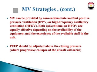  MV can be provided by conventional intermittent positive
pressure ventilation (IPPV) or high-frequency oscillatory
ventilation (HFOV). Both conventional or HFOV are
equally effective depending on the availability of the
equipment and the experience of the available staff in the
unit.
 PEEP should be adjusted above the closing pressure
(where progressive collapse of the alveoli will occur)
 
